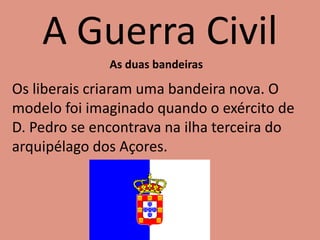 A Guerra Civil
As duas bandeiras
Os liberais criaram uma bandeira nova. O
modelo foi imaginado quando o exército de
D. Pedro se encontrava na ilha terceira do
arquipélago dos Açores.
 