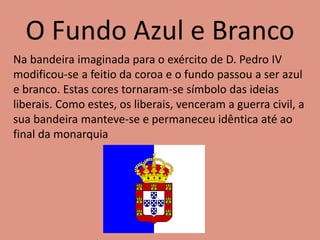 O Fundo Azul e Branco
Na bandeira imaginada para o exército de D. Pedro IV
modificou-se a feitio da coroa e o fundo passou a ser azul
e branco. Estas cores tornaram-se símbolo das ideias
liberais. Como estes, os liberais, venceram a guerra civil, a
sua bandeira manteve-se e permaneceu idêntica até ao
final da monarquia
 