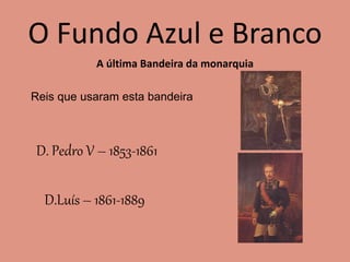 O Fundo Azul e Branco
A última Bandeira da monarquia
Reis que usaram esta bandeira
D. Pedro V – 1853-1861
D.Luís – 1861-1889
 