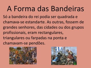 A Forma das Bandeiras
Só a bandeira do rei podia ser quadrada e
chamava-se estandarte. As outras, fossem de
grandes senhores, das cidades ou dos grupos
profissionais, eram rectangulares,
triangulares ou farpadas na ponta e
chamavam-se pendões.
 