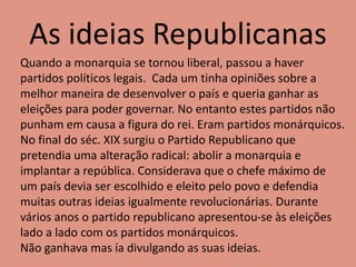As ideias Republicanas
Quando a monarquia se tornou liberal, passou a haver
partidos políticos legais. Cada um tinha opiniões sobre a
melhor maneira de desenvolver o país e queria ganhar as
eleições para poder governar. No entanto estes partidos não
punham em causa a figura do rei. Eram partidos monárquicos.
No final do séc. XIX surgiu o Partido Republicano que
pretendia uma alteração radical: abolir a monarquia e
implantar a república. Considerava que o chefe máximo de
um país devia ser escolhido e eleito pelo povo e defendia
muitas outras ideias igualmente revolucionárias. Durante
vários anos o partido republicano apresentou-se às eleições
lado a lado com os partidos monárquicos.
Não ganhava mas ía divulgando as suas ideias.
 