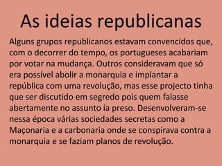 As ideias republicanas
Alguns grupos republicanos estavam convencidos que,
com o decorrer do tempo, os portugueses acabariam
por votar na mudança. Outros consideravam que só
era possível abolir a monarquia e implantar a
república com uma revolução, mas esse projecto tinha
que ser discutido em segredo pois quem falasse
abertamente no assunto ía preso. Desenvolveram-se
nessa época várias sociedades secretas como a
Maçonaria e a carbonaria onde se conspirava contra a
monarquia e se faziam planos de revolução.
 