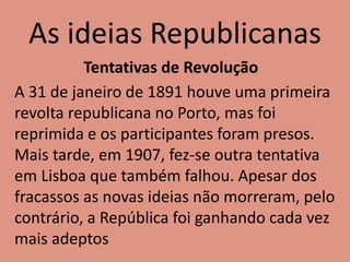 As ideias Republicanas
Tentativas de Revolução
A 31 de janeiro de 1891 houve uma primeira
revolta republicana no Porto, mas foi
reprimida e os participantes foram presos.
Mais tarde, em 1907, fez-se outra tentativa
em Lisboa que também falhou. Apesar dos
fracassos as novas ideias não morreram, pelo
contrário, a República foi ganhando cada vez
mais adeptos
 