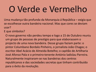 O Verde e Vermelho
Uma mudança tão profunda da Monarquia á República – exigia que
se escolhesse outra bandeira nacional. Mas que cores se deviam
usar?
E que símbolos?
O novo governo não perdeu tempo e logo a 15 de Outubro reuniu
um grupo de pessoas de prestígio para que elaborassem o
projecto de uma nova bandeira. Desse grupo faziam parte: o
pintor Columbano Bordalo Pinheiro, o jornalista João Chagas; o
escritor Abel Acácio de Almeida Botelho; o capitão de Artilharia
José Afonso Pala e o primeiro-tenente António ladislau Parreira.
Naturalmente inspiraram-se nas bandeiras dos centros
republicanos e das sociedades secretas que tinham contribuído
para o êxito da revolução.
 