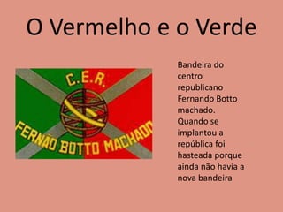 O Vermelho e o Verde
Bandeira do
centro
republicano
Fernando Botto
machado.
Quando se
implantou a
república foi
hasteada porque
ainda não havia a
nova bandeira
 