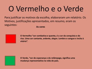 O Vermelho e o Verde
Para justificar os motivos da escolha, elaboraram um relatório. Os
Motivos, justificações apresentados, em resumo, eram os
seguintes:
O Vermelho “cor combativa e quente, é a cor da conquista e do
riso. Uma cor cantante, ardente, alegre. Lembra o sangue e incita à
vitória”.
O Verde, “cor de esperança e do relâmpago, significa uma
mudança representativa na vida do país.
As cores
 