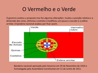 O Vermelho e o Verde
O governo aceitou a proposta mas fez algumas alterações: mudou a posição relativa e a
dimensão das cores, eliminou a estrela e modificou um pouco o escudo e a esfera
armilar. A bandeira nacional acabou por ficar assim.
Bandeira nacional aprovada pelo Governo em 29 de Novembro de 1910 e
homologada pela Assembleia Constituinte em 11 de Junho de 1911.
 