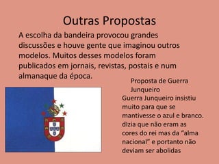 Outras Propostas
A escolha da bandeira provocou grandes
discussões e houve gente que imaginou outros
modelos. Muitos desses modelos foram
publicados em jornais, revistas, postais e num
almanaque da época.
Proposta de Guerra
Junqueiro
Guerra Junqueiro insistiu
muito para que se
mantivesse o azul e branco.
dIzia que não eram as
cores do rei mas da “alma
nacional” e portanto não
deviam ser abolidas
 
