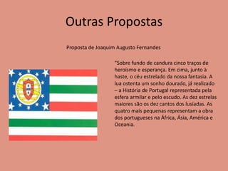 Outras Propostas
Proposta de Joaquim Augusto Fernandes
“Sobre fundo de candura cinco traços de
heroísmo e esperança. Em cima, junto à
haste, o céu estrelado da nossa fantasia. A
lua ostenta um sonho dourado, já realizado
– a História de Portugal representada pela
esfera armilar e pelo escudo. As dez estrelas
maiores são os dez cantos dos lusíadas. As
quatro mais pequenas representam a obra
dos portugueses na África, Ásia, América e
Oceania.
 