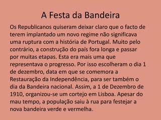 A Festa da Bandeira
Os Republicanos quiseram deixar claro que o facto de
terem implantado um novo regime não significava
uma ruptura com a história de Portugal. Muito pelo
contrário, a construção do país fora longa e passar
por muitas etapas. Esta era mais uma que
representava o progresso. Por isso escolheram o dia 1
de dezembro, data em que se comemora a
Restauração da Independência, para ser também o
dia da Bandeira nacional. Assim, a 1 de Dezembro de
1910, organizou-se um cortejo em Lisboa. Apesar do
mau tempo, a população saiu à rua para festejar a
nova bandeira verde e vermelha.
 