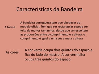 Características da Bandeira
A forma
A bandeira portuguesa tem que obedecer ao
modelo oficial. Tem que ser rectangular e pode ser
feita de muitos tamanhos, desde que se respeitem
as proporções entre o comprimento e a altura: o
comprimento é igual a uma vez e meia a altura
As cores
A cor verde ocupa dois quintos do espaço e
fica do lado do mastro. A cor vermelha
ocupa três quintos do espaço.
 