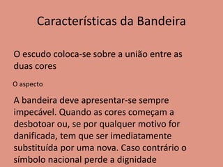 Características da Bandeira
O escudo coloca-se sobre a união entre as
duas cores
O aspecto
A bandeira deve apresentar-se sempre
impecável. Quando as cores começam a
desbotoar ou, se por qualquer motivo for
danificada, tem que ser imediatamente
substituída por uma nova. Caso contrário o
símbolo nacional perde a dignidade
 