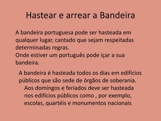 Hastear e arrear a Bandeira
A bandeira portuguesa pode ser hasteada em
qualquer lugar, cantado que sejam respeitadas
determinadas regras.
Onde estiver um português pode içar a sua
bandeira.
A bandeira é hasteada todos os dias em edifícios
públicos que são sede de órgãos de soberania.
Aos domingos e feriados deve ser hasteada
nos edifícios públicos como , por exemplo,
escolas, quartéis e monumentos nacionais
 