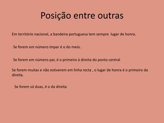 Posição entre outras
Em território nacional, a bandeira portuguesa tem sempre lugar de honra.
Se forem em número ímpar é o do meio.
Se forem em número par, é o primeiro à direita do ponto central
Se forem muitas e não estiverem em linha recta , o lugar de honra é o primeiro da
direita.
Se forem só duas, é o da direita
 