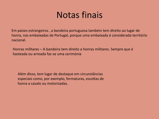 Notas finais
Em países estrangeiros , a bandeira portuguesa também tem direito ao lugar de
honra, nas embaixadas de Portugal, porque uma embaixada é considerada território
nacional.
Honras militares – A bandeira tem direito a honras militares. Sempre que é
hasteada ou arreada faz-se uma cerimónia
Além disso, tem lugar de destaque em circunstâncias
especiais como, por exemplo, formaturas, escoltas de
honra a cavalo ou motorizadas.
 