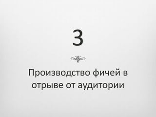 3
Производство фичей в
 отрыве от аудитории
 