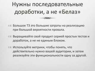 Нужны последовательные
   доработки, а не «Белаз»

 Большое ТЗ это большие затраты на реализацию
  при большой вероятности провала.
 Выращивайте свой продукт серией простых тестов и
  доработок, а не не единым блоком.
 Используйте метрики, чтобы понять, что
  действительно нужно вашей аудитории, и затем
  реализуйте эти функциональности одну за другой.
 