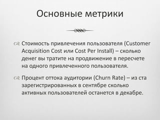 Основные метрики

 Стоимость привлечения пользователя (Customer
  Acquisition Cost или Cost Per Install) – сколько
  денег вы тратите на продвижение в пересчете
  на одного привлеченного пользователя.
 Процент оттока аудитории (Churn Rate) – из ста
  зарегистрированных в сентябре сколько
  активных пользователей останется в декабре.
 