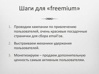Шаги для «freemium»

1. Проводим кампании по привлечению
   пользователей, очень красивые посадочные
   странички для сбора email’ов.
2. Выстраиваем механики удержания
   пользователей.
3. Монетизируем – продаем дополнительную
   ценность самым активным пользователям.
 