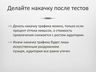 Делайте накачку после тестов

 Делать накачку трафика можно, только если
  процент оттока невысок, а стоимость
  привлечения снижается с ростом аудитории.
 Иначе накачка трафика будет лишь
  искусственным раздуванием
  пузыря, аудитория все равно утечет.
 