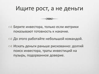 Ищите рост, а не деньги

 Берите инвестора, только если метрики
  показывают готовность к накачке.
 До этого работайте небольшой командой.
 Искать деньги раньше рискованно: долгий
  поиск инвестора, траты инвестиций на
  пузырь, подорванное доверие.
 