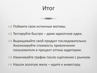 Итог

 Поймите свои истинные мотивы.
 Тестируйте быстро – даже идиотские идеи.
 Выращивайте свой продукт последовательно.
  Анализируйте стоимость привлечения
  пользователя и процент оттока аудитории.
 Накачивайте трафик после сцепления с рынком.
 Нашли золотую жилу – идите к инвестору.
 