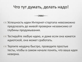 Что тут думать, делать надо!


 Успешность идеи Интернет-стартапа невозможно
  предсказать до живой проверки независимо от
  глубины продумывания.
 Тестируйте любую идею, и даже если она кажется
  идиотской, она может сработать.
 Терпите неудачу быстро, проводите простые
  тесты, чтобы в самом начале понять, что ваша идея
  неверна.
 