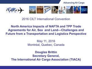 2016 CILT International Convention
North America Impacts of NAFTA and TPP Trade
Agreements for Air, Sea and Land—Challenges and
Future from a Transportation and Logistics Perspective
May 11, 2016
Montréal, Quebec, Canada
Douglas Brittin
Secretary General,
The International Air Cargo Association (TIACA)
 