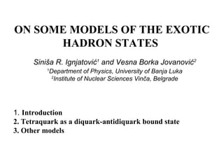 ON SOME MODELS OF THE EXOTIC
HADRON STATES
Siniša R. Ignjatović1
and Vesna Borka Jovanović2
1
Department of Physics, University of Banja Luka
2
Institute of Nuclear Sciences Vinča, Belgrade
1. Introduction
2. Tetraquark as a diquark-antidiquark bound state
3. Other models
 
