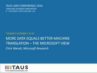 TAUS USER CONFERENCE 2010
LANGUAGE BUSINESS INNOVATION
4 – 6 OCTOBER / PORTLAND (OR), USA




TUESDAY 5 OCTOBER / 10.30

MORE DATA EQUALS BETTER MACHINE
TRANSLATION – THE MICROSOFT VIEW
Chris Wendt, Microsoft Research
 