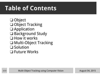 Table of Contents
❏ Object
❏ Object Tracking
❏ Application
❏ Background Study
❏ How it works
❏ Multi-Object Tracking
❏ Solution
❏ Future Works
2/23 Multi-Object Tracking using Computer Vision August 04, 2015
 
