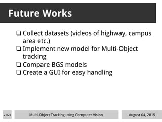 ❏ Collect datasets (videos of highway, campus
area etc.)
❏ Implement new model for Multi-Object
tracking
❏ Compare BGS models
❏ Create a GUI for easy handling
Future Works
August 04, 2015Multi-Object Tracking using Computer Vision21/23
 