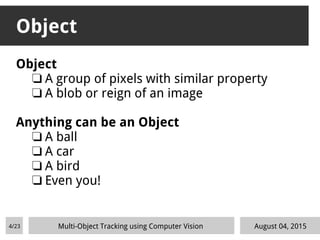 Object
Object
❏ A group of pixels with similar property
❏ A blob or reign of an image
Anything can be an Object
❏ A ball
❏ A car
❏ A bird
❏ Even you!
August 04, 2015Multi-Object Tracking using Computer Vision4/23
 