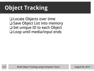 Object Tracking
❏ Locate Objects over time
❏ Save Object List into memory
❏ Set unique ID to each Object
❏ Loop until media/input ends
August 04, 2015Multi-Object Tracking using Computer Vision6/23
 