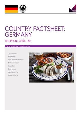 COUNTRY FACTSHEET:
GERMANY
TELEPHONE CODE: +49
What you will find in this document

Short history
Major cities
Brief economy overview
National holidays
Salutations
Date format
Address format
Dos and don’ts

 