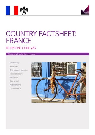 COUNTRY FACTSHEET:
FRANCE
TELEPHONE CODE: +33
What you will find in this document

Short history
Major cities
Brief economy overview
National holidays
Salutations
Date format
Address format
Dos and don’ts

 