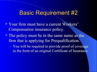 Basic Requirement #2 Your firm must have a current Workers’ Compensation insurance policy. The policy must be in the same name as the firm that is applying for Prequalification. You will be required to provide proof of coverage in the form of an original Certificate of Insurance. 