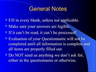 General Notes Fill in every blank, unless not applicable. Make sure your answers are legible. If it can’t be read, it can’t be processed! Evaluation of your Questionnaire will not be completed until all information is complete and all items are properly filled out. Do NOT send us anything we don’t ask for, either in the questionnaire or otherwise. 