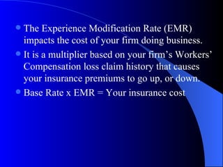 The Experience Modification Rate (EMR) impacts the cost of your firm doing business. It is a multiplier based on your firm’s Workers’ Compensation loss claim history that causes your insurance premiums to go up, or down. Base Rate x EMR = Your insurance cost 