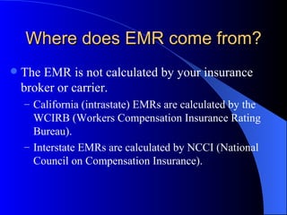 Where does EMR come from? The EMR is not calculated by your insurance broker or carrier. California (intrastate) EMRs are calculated by the WCIRB (Workers Compensation Insurance Rating Bureau). Interstate EMRs are calculated by NCCI (National Council on Compensation Insurance). 