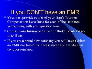 If you DON’T have an EMR: You must provide copies of your firm’s Workers’ Compensation Loss Runs for each of the last three years, along with your questionnaire. Contact your Insurance Carrier or Broker to obtain your Loss Runs. If you are a brand new company you will have neither an EMR nor loss runs.  Please note this in writing on the questionnaire. 