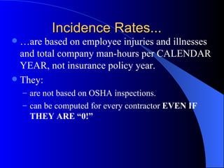 Incidence Rates... …are based on employee injuries and illnesses and total company man-hours per CALENDAR YEAR, not insurance policy year. They: are not based on OSHA inspections. can be computed for every contractor  EVEN IF THEY ARE “0!” 