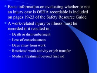 Basic information on evaluating whether or not an injury case is OSHA recordable is included on pages 19-23 of the Safety Resource Guide. A work-related injury or illness must be recorded if it resulted in: Death or dismemberment Loss of consciousness Days away from work Restricted work activity or job transfer Medical treatment beyond first aid 