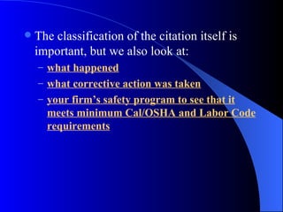 The classification of the citation itself is important, but we also look at: what happened what corrective action was taken your firm’s safety program to see that it meets minimum Cal/OSHA and Labor Code requirements 
