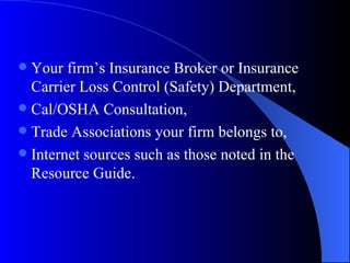 Your firm’s Insurance Broker or Insurance Carrier Loss Control (Safety) Department, Cal/OSHA Consultation, Trade Associations your firm belongs to, Internet sources such as those noted in the Resource Guide. 