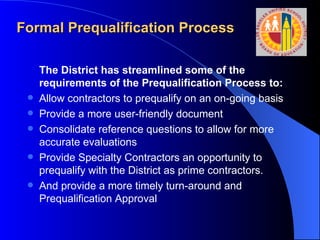 Formal Prequalification Process The District has streamlined some of the requirements of the Prequalification Process to:   Allow contractors to prequalify on an on-going basis Provide a more user-friendly document Consolidate reference questions to allow for more accurate evaluations Provide Specialty Contractors an opportunity to prequalify with the District as prime contractors. And provide a more timely turn-around and Prequalification Approval 