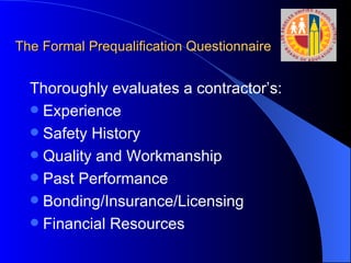 The Formal Prequalification Questionnaire Thoroughly evaluates a contractor’s: Experience Safety History Quality and Workmanship Past Performance Bonding/Insurance/Licensing Financial Resources 