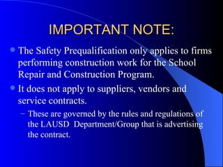 IMPORTANT NOTE: The Safety Prequalification only applies to firms performing construction work for the School Repair and Construction Program. It does not apply to suppliers, vendors and service contracts. These are governed by the rules and regulations of the LAUSD  Department/Group that is advertising the contract. 
