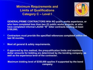 Minimum Requirements and Limits of Qualifications Category C – Level I GENERAL/PRIME CONTRACTORS With NO public works experience, or who have completed less than two (2) public works projects, or who have completed informal LAUSD “B” letter contracts totaling at least $100,000;  Contractors must provide the specified references completed within the last 36 months. Meet all general & safety requirements.  If approved by this method, the prequalification limits and maximum dollar amounts for bidding are determined by the bonding company, as well as the experience level of the contractor.  Maximum bidding level of $350,000 applies if supported by the bond company 