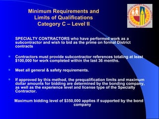 Minimum Requirements and Limits of Qualifications Category C – Level II SPECIALTY CONTRACTORS who have performed work as a subcontractor and wish to bid as the prime on formal District contracts Contractors must provide subcontractor references totaling at least $100,000 for work completed within the last 36 months. Meet all general & safety requirements.  If approved by this method, the prequalification limits and maximum dollar amounts for bidding are determined by the bonding company, as well as the experience level and license type of the Specialty Contractor.  Maximum bidding level of $350,000 applies if supported by the bond company 